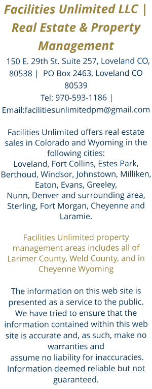 Facilities Unlimited LLC |  Real Estate & Property Management  150 E. 29th St. Suite 257, Loveland CO, 80538 |  PO Box 2463, Loveland CO 80539 Tel: 970-593-1186 | Email:facilitiesunlimitedpm@gmail.com Facilities Unlimited offers real estate sales in Colorado and Wyoming in the following cities: Loveland, Fort Collins, Estes Park, Berthoud, Windsor, Johnstown, Milliken, Eaton, Evans, Greeley, Nunn, Denver and surrounding area, Sterling, Fort Morgan, Cheyenne and Laramie. Facilities Unlimited property management areas includes all of Larimer County, Weld County, and in Cheyenne Wyoming  The information on this web site is presented as a service to the public. We have tried to ensure that the information contained within this web site is accurate and, as such, make no warranties and assume no liability for inaccuracies. Information deemed reliable but not guaranteed.