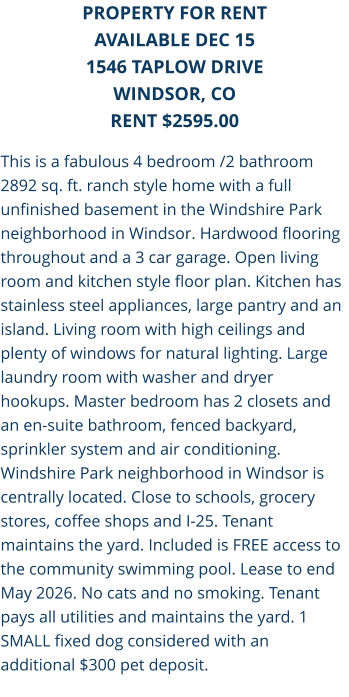 This is a fabulous 4 bedroom /2 bathroom 2892 sq. ft. ranch style home with a full unfinished basement in the Windshire Park neighborhood in Windsor. Hardwood flooring throughout and a 3 car garage. Open living room and kitchen style floor plan. Kitchen has stainless steel appliances, large pantry and an island. Living room with high ceilings and plenty of windows for natural lighting. Large laundry room with washer and dryer hookups. Master bedroom has 2 closets and an en-suite bathroom, fenced backyard, sprinkler system and air conditioning. Windshire Park neighborhood in Windsor is centrally located. Close to schools, grocery stores, coffee shops and I-25. Tenant maintains the yard. Included is FREE access to the community swimming pool. Lease to end May 2026. No cats and no smoking. Tenant pays all utilities and maintains the yard. 1 SMALL fixed dog considered with an additional $300 pet deposit. PROPERTY FOR RENT AVAILABLE DEC 15 1546 Taplow DriveWINDSOR, CO RENT $2595.00