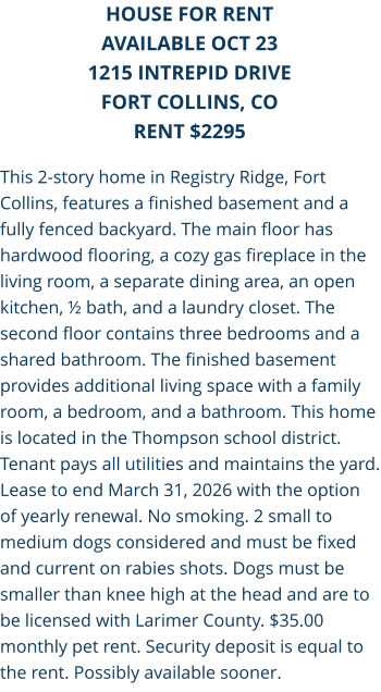 This 2-story home in Registry Ridge, Fort Collins, features a finished basement and a fully fenced backyard. The main floor has hardwood flooring, a cozy gas fireplace in the living room, a separate dining area, an open kitchen, ½ bath, and a laundry closet. The second floor contains three bedrooms and a shared bathroom. The finished basement provides additional living space with a family room, a bedroom, and a bathroom. This home is located in the Thompson school district. Tenant pays all utilities and maintains the yard. Lease to end March 31, 2026 with the option of yearly renewal. No smoking. 2 small to medium dogs considered and must be fixed and current on rabies shots. Dogs must be smaller than knee high at the head and are to be licensed with Larimer County. $35.00 monthly pet rent. Security deposit is equal to the rent. Possibly available sooner. HOUSE FOR RENT AVAILABLE OCT 23 1215 Intrepid Drive FORT COLLINS, CO RENT $2295
