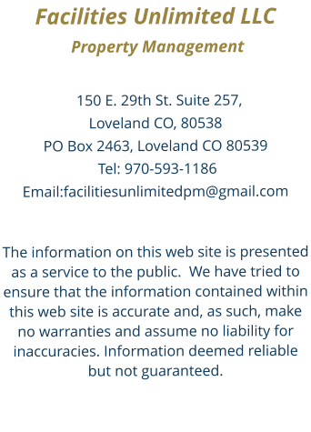 Facilities Unlimited LLC    Property Management  150 E. 29th St. Suite 257, Loveland CO, 80538  PO Box 2463, Loveland CO 80539 Tel: 970-593-1186 Email:facilitiesunlimitedpm@gmail.com  The information on this web site is presented as a service to the public.  We have tried to ensure that the information contained within this web site is accurate and, as such, make no warranties and assume no liability for inaccuracies. Information deemed reliable but not guaranteed.