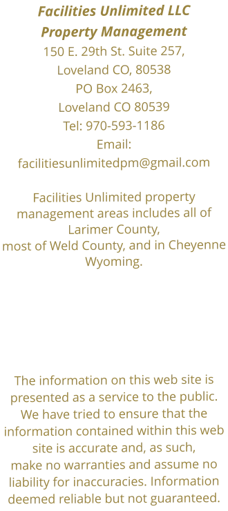 Facilities Unlimited LLC  Property Management150 E. 29th St. Suite 257, Loveland CO, 80538 PO Box 2463, Loveland CO 80539Tel: 970-593-1186  Email:facilitiesunlimitedpm@gmail.com Facilities Unlimited property management areas includes all of Larimer County, most of Weld County, and in Cheyenne Wyoming.      The information on this web site is presented as a service to the public. We have tried to ensure that the information contained within this web site is accurate and, as such, make no warranties and assume no liability for inaccuracies. Information deemed reliable but not guaranteed.